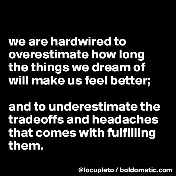 

we are hardwired to overestimate how long the things we dream of will make us feel better; 

and to underestimate the  tradeoffs and headaches that comes with fulfilling them.
