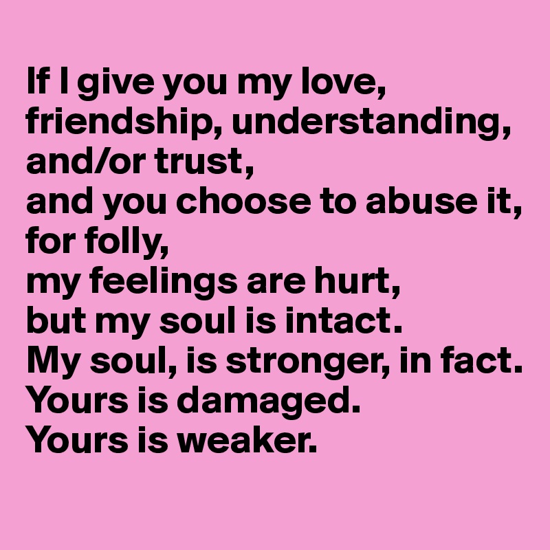 
If I give you my love, friendship, understanding, and/or trust, 
and you choose to abuse it, for folly, 
my feelings are hurt, 
but my soul is intact. 
My soul, is stronger, in fact.
Yours is damaged. 
Yours is weaker.
