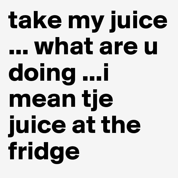 take my juice ... what are u doing ...i mean tje juice at the fridge