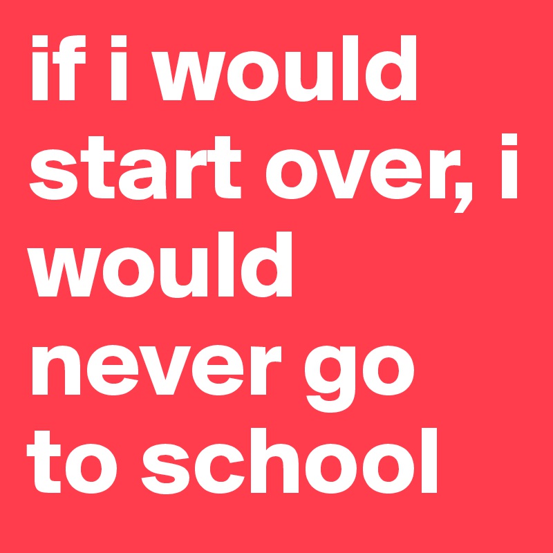 if i would start over, i would never go to school