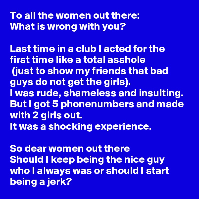 To all the women out there:
What is wrong with you?

Last time in a club I acted for the first time like a total asshole
 (just to show my friends that bad guys do not get the girls).
I was rude, shameless and insulting.
But I got 5 phonenumbers and made with 2 girls out.
It was a shocking experience.

So dear women out there
Should I keep being the nice guy who I always was or should I start being a jerk?