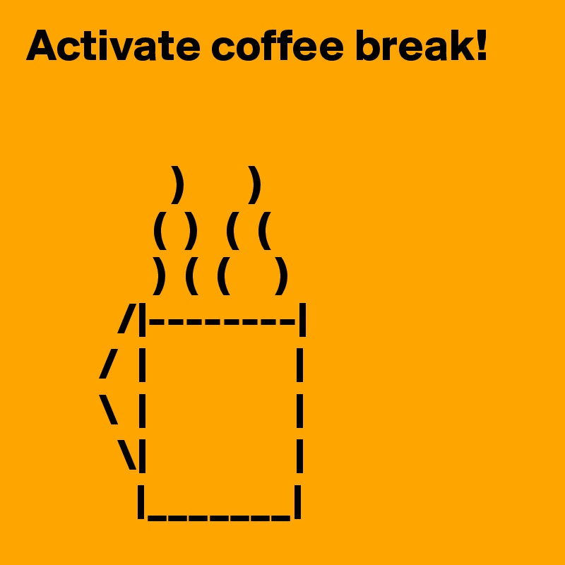 Activate coffee break!


                )       )
              (  )   (  (
              )  (  (     )
          /|--------|
        /  |                |
        \  |                |
          \|                |
            |_______|