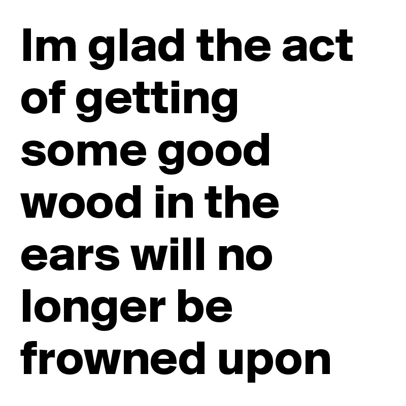 Im glad the act of getting some good wood in the ears will no longer be frowned upon 