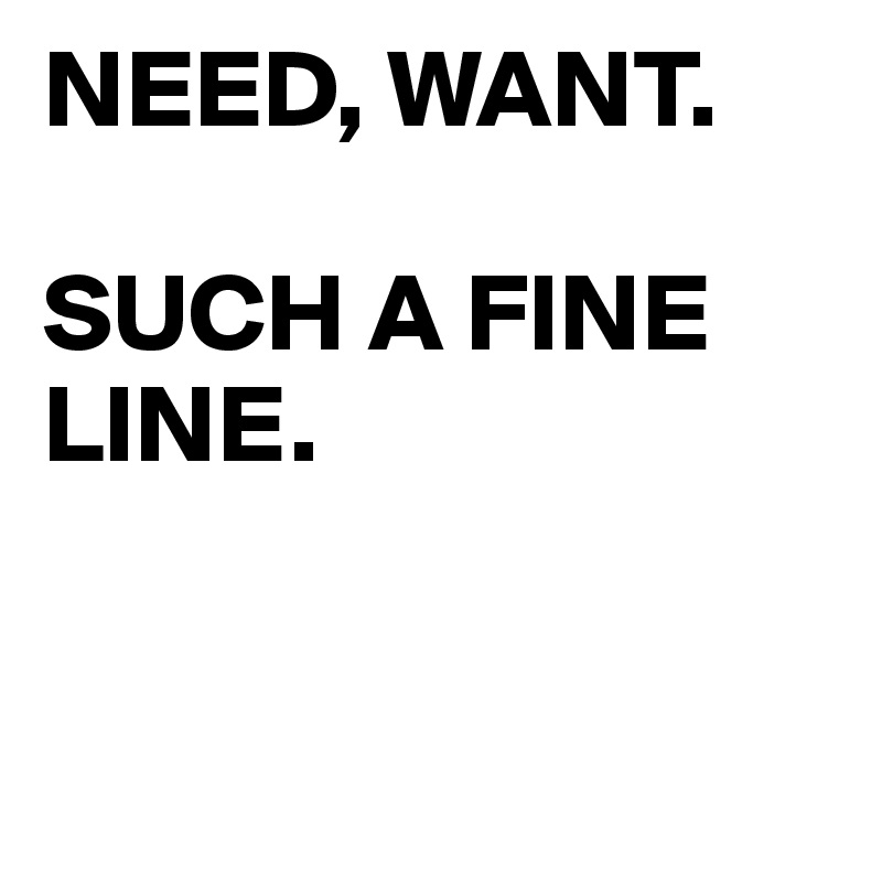 NEED, WANT.

SUCH A FINE LINE. 


