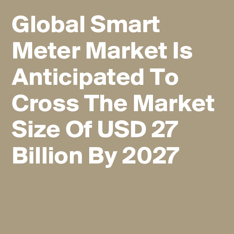 Global Smart Meter Market Is Anticipated To Cross The Market Size Of USD 27 Billion By 2027

