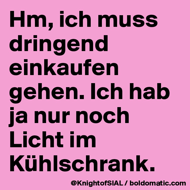 Hm, ich muss dringend einkaufen gehen. Ich hab ja nur noch Licht im Kühlschrank. 