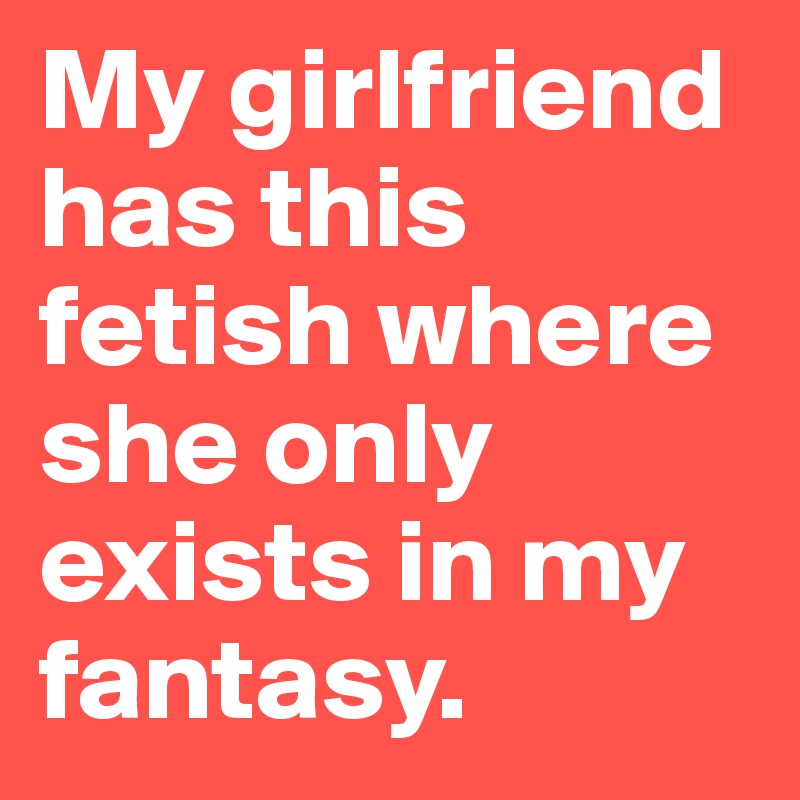 My girlfriend has this fetish where she only exists in my fantasy.