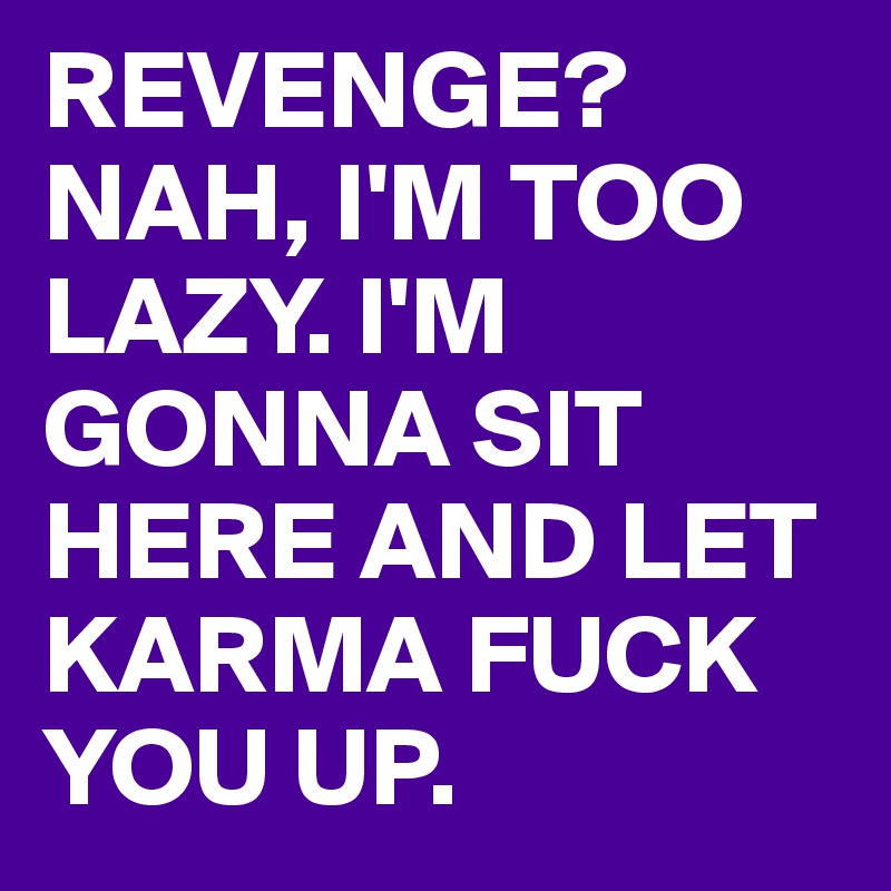 REVENGE? NAH, I'M TOO LAZY. I'M GONNA SIT HERE AND LET KARMA FUCK YOU UP.