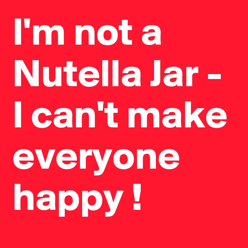 I'm not a Nutella Jar - I can't make everyone happy !