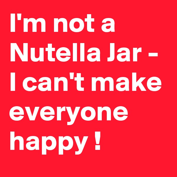 I'm not a Nutella Jar - I can't make everyone happy !