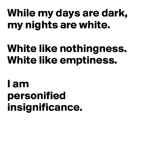 While my days are dark,
my nights are white.

White like nothingness.
White like emptiness. 

I am
personified insignificance.
 

