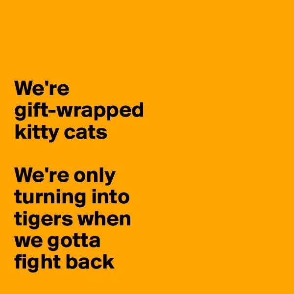 


We're 
gift-wrapped 
kitty cats 

We're only 
turning into 
tigers when 
we gotta 
fight back