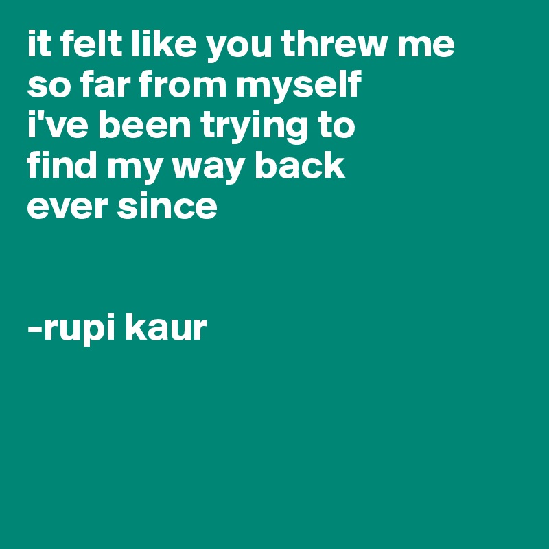 it felt like you threw me
so far from myself
i've been trying to
find my way back
ever since


-rupi kaur



