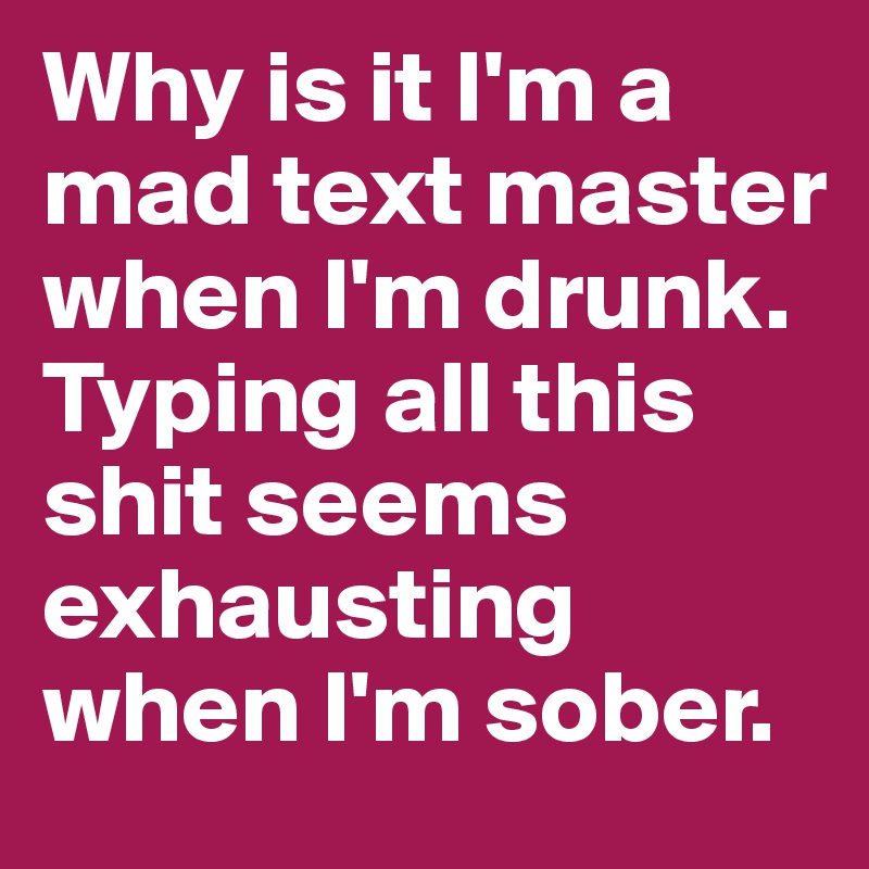 Why is it I'm a mad text master when I'm drunk. Typing all this shit seems exhausting when I'm sober. 