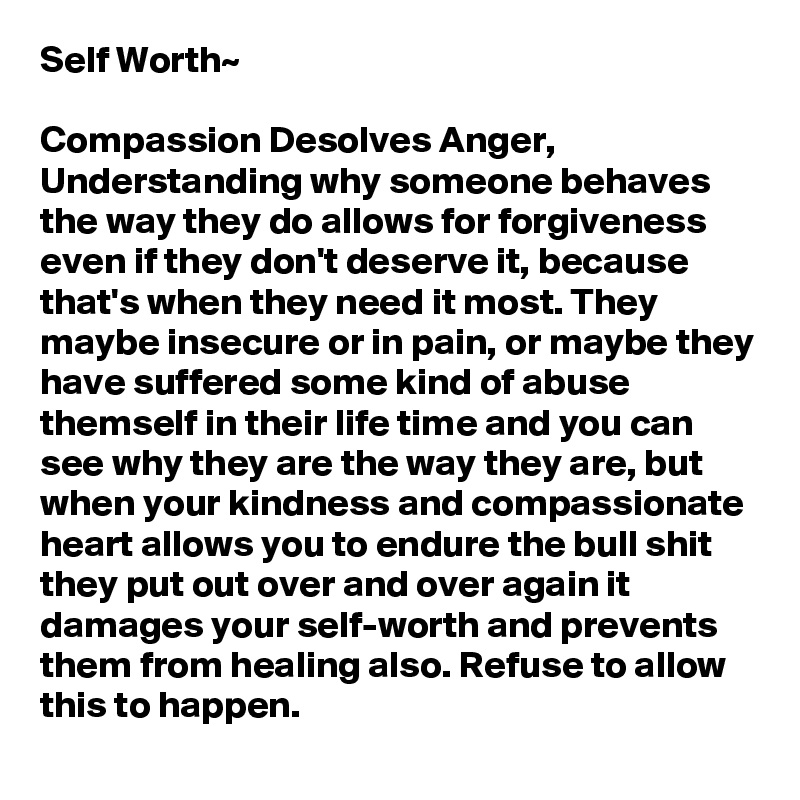 Self Worth~

Compassion Desolves Anger,
Understanding why someone behaves the way they do allows for forgiveness even if they don't deserve it, because that's when they need it most. They maybe insecure or in pain, or maybe they have suffered some kind of abuse themself in their life time and you can see why they are the way they are, but when your kindness and compassionate heart allows you to endure the bull shit they put out over and over again it damages your self-worth and prevents them from healing also. Refuse to allow this to happen.