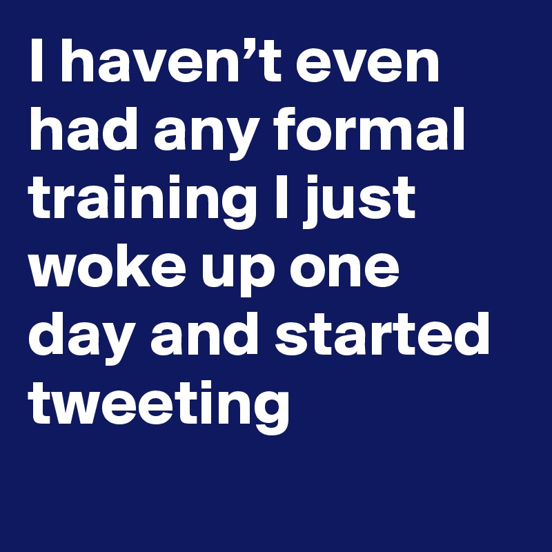 I haven’t even had any formal training I just woke up one day and started tweeting