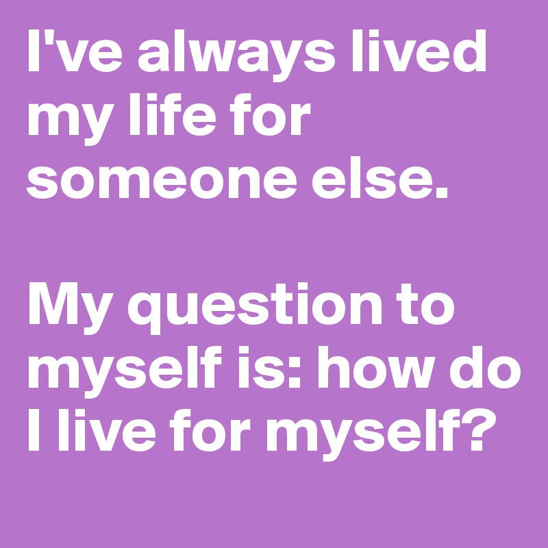 I've always lived my life for someone else. 

My question to myself is: how do I live for myself? 