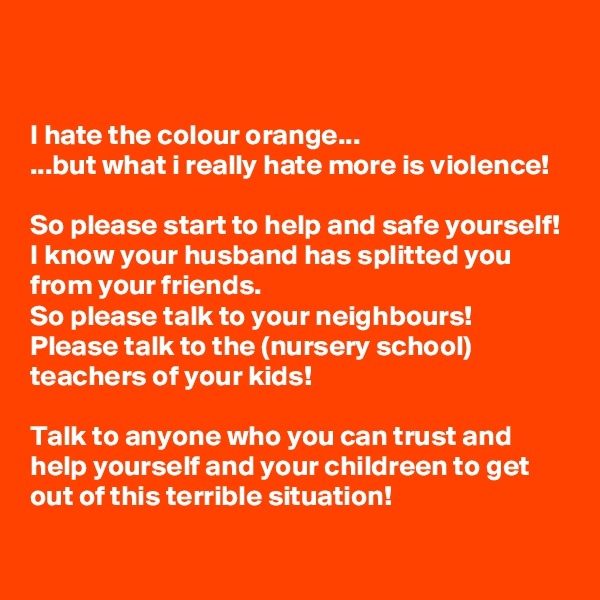 


I hate the colour orange...
...but what i really hate more is violence!

So please start to help and safe yourself!
I know your husband has splitted you from your friends.
So please talk to your neighbours!
Please talk to the (nursery school) teachers of your kids!

Talk to anyone who you can trust and help yourself and your childreen to get out of this terrible situation!

