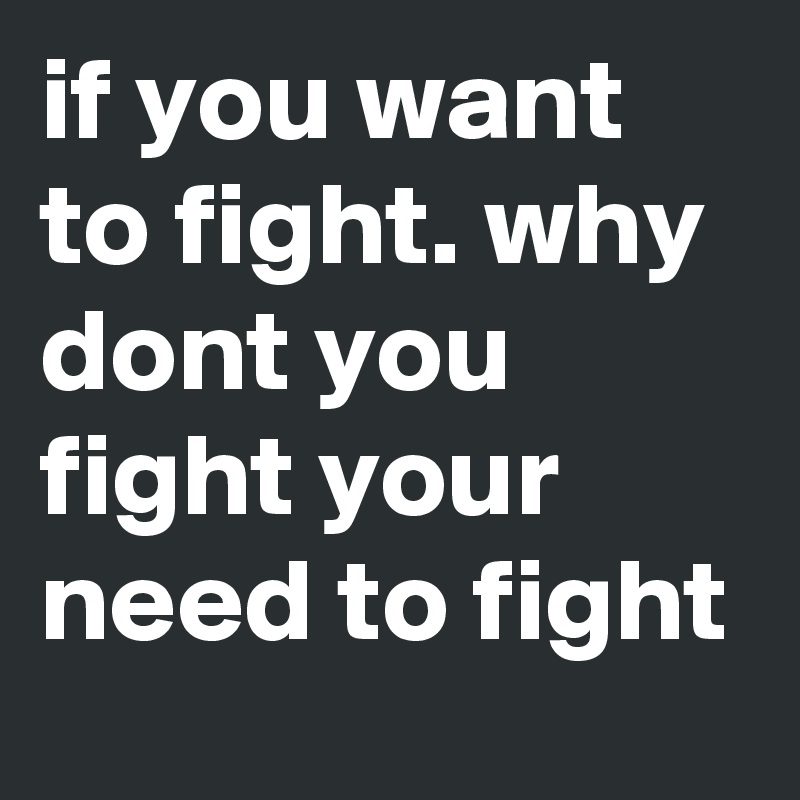 if you want to fight. why dont you fight your need to fight