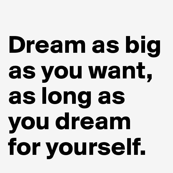 
Dream as big as you want, 
as long as you dream for yourself. 
