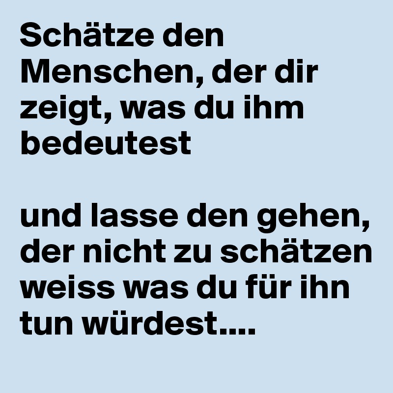 Schätze den Menschen, der dir zeigt, was du ihm bedeutest

und lasse den gehen, der nicht zu schätzen weiss was du für ihn tun würdest....