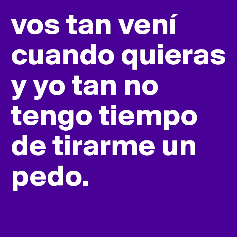 vos tan vení cuando quieras y yo tan no tengo tiempo de tirarme un pedo. 
