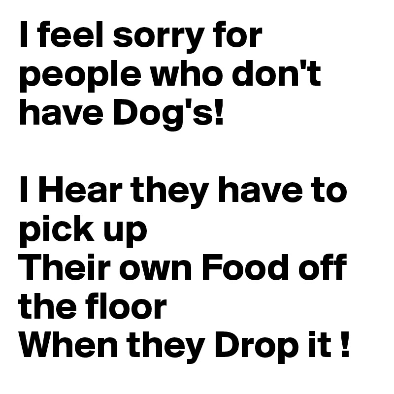 I feel sorry for people who don't have Dog's!

I Hear they have to pick up
Their own Food off the floor 
When they Drop it !