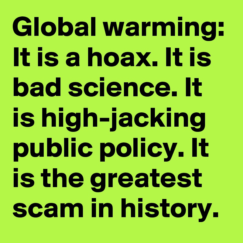 Global warming: 
It is a hoax. It is bad science. It is high-jacking public policy. It is the greatest scam in history.