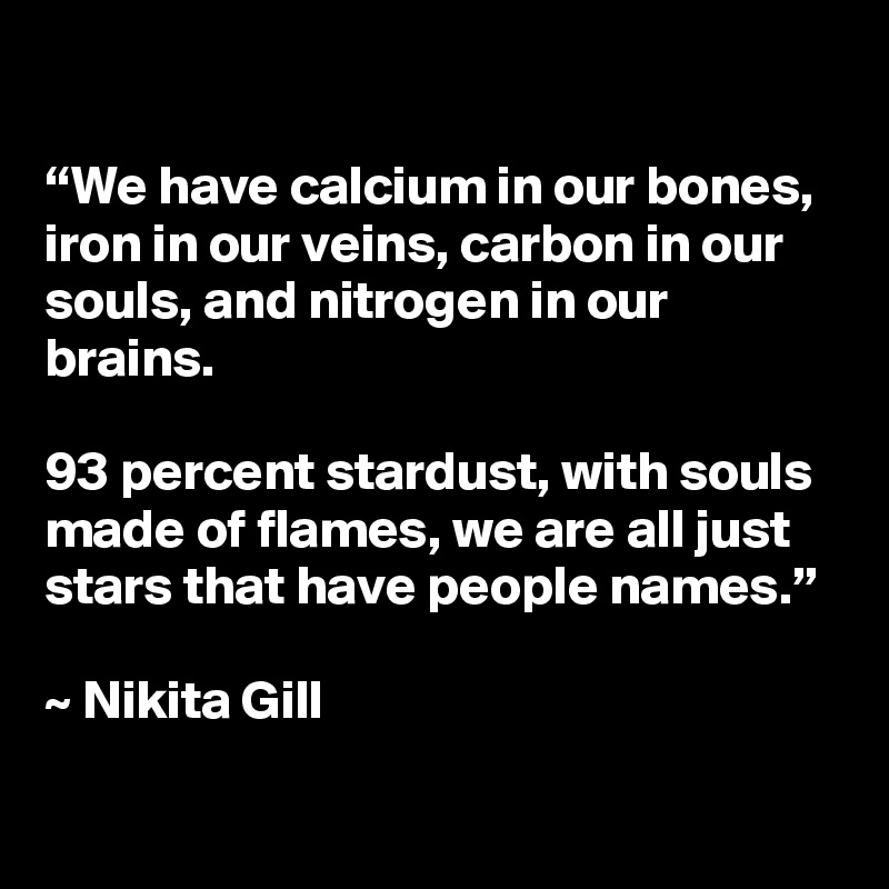 

“We have calcium in our bones, iron in our veins, carbon in our souls, and nitrogen in our brains. 

93 percent stardust, with souls made of flames, we are all just stars that have people names.” 

~ Nikita Gill
