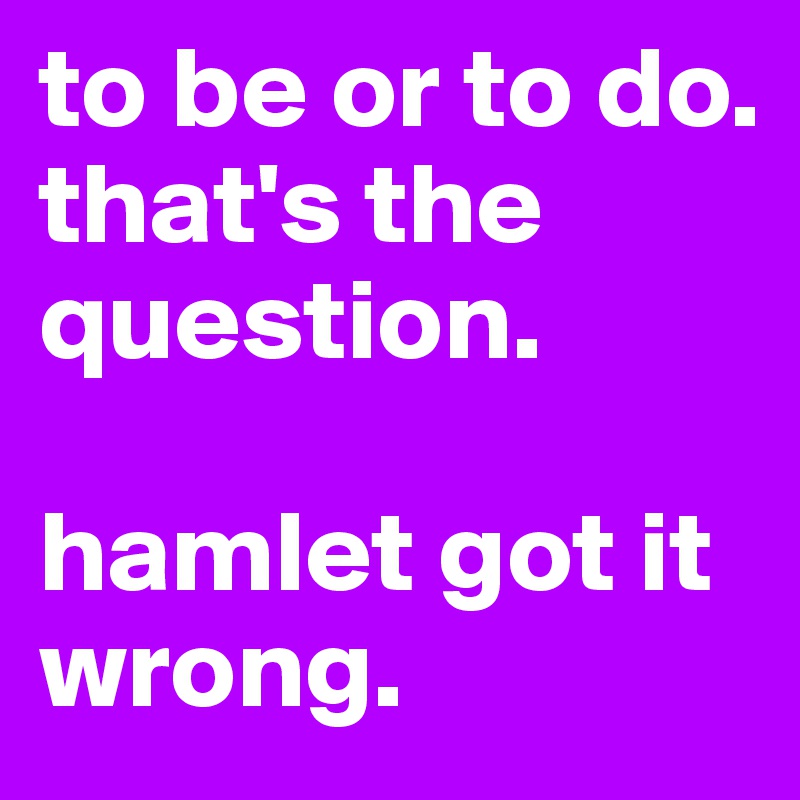 to be or to do. 
that's the question. 

hamlet got it wrong.