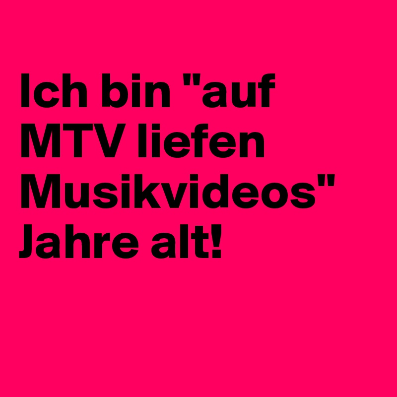 
Ich bin "auf MTV liefen Musikvideos" Jahre alt!

