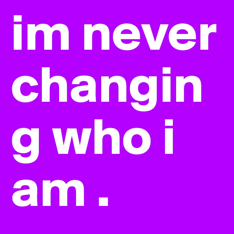 im never         changing who i am . 