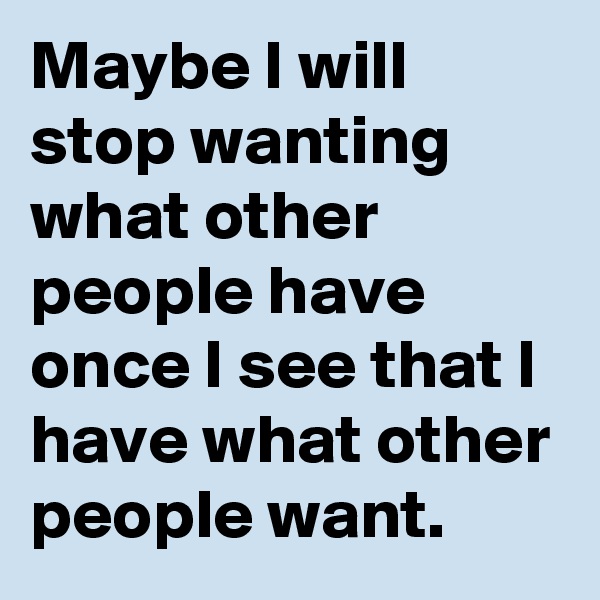 Maybe I will stop wanting what other people have once I see that I have what other people want.