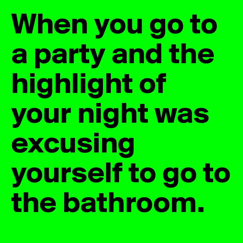 When you go to a party and the highlight of your night was excusing yourself to go to the bathroom.