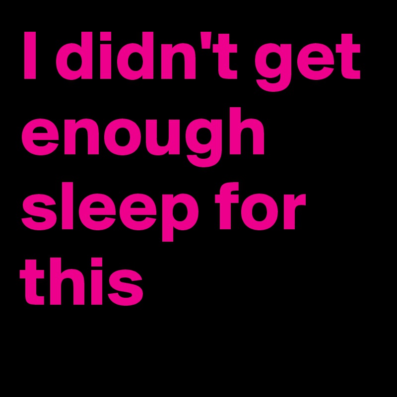 I didn't get enough  sleep for this