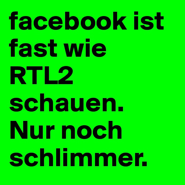 facebook ist fast wie RTL2 schauen.  Nur noch schlimmer.         