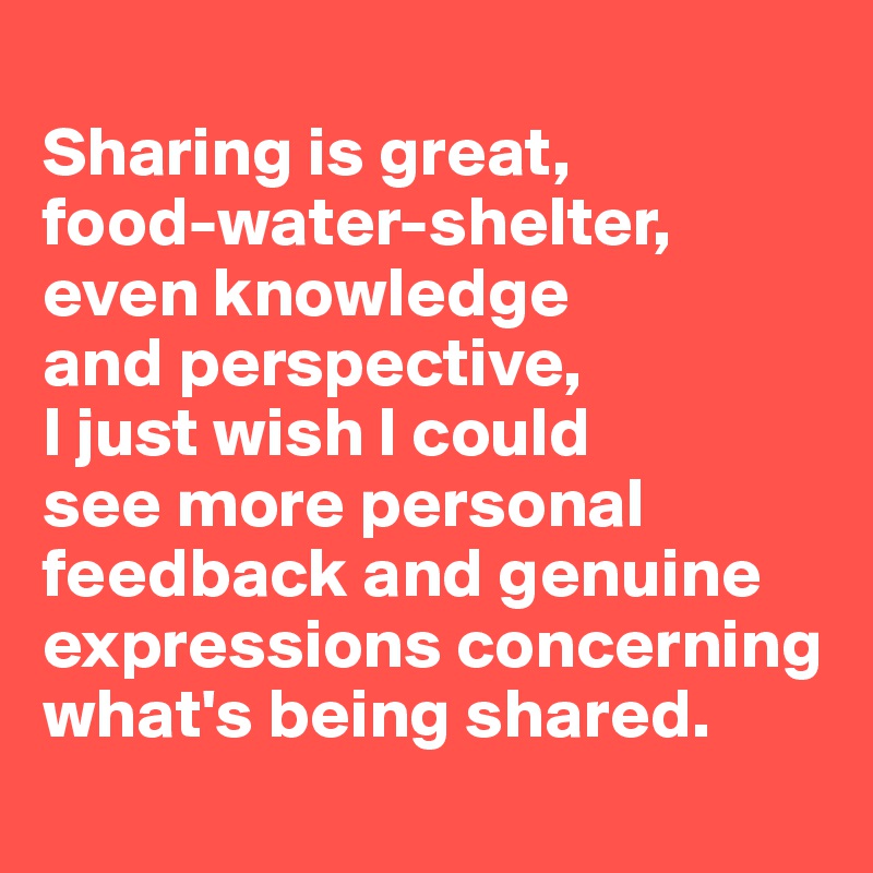 
Sharing is great, 
food-water-shelter, 
even knowledge 
and perspective, 
I just wish I could 
see more personal feedback and genuine expressions concerning what's being shared.
