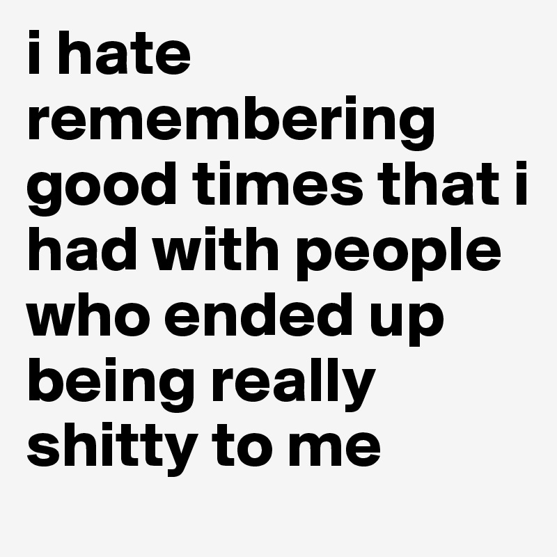 i hate remembering good times that i had with people who ended up being really shitty to me