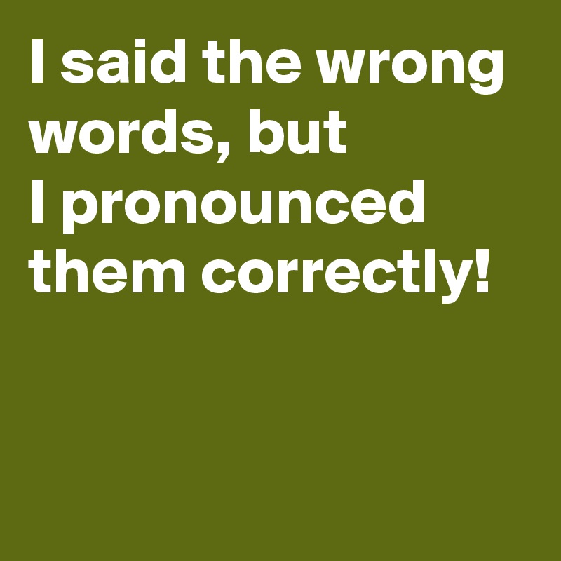 I said the wrong words, but 
I pronounced them correctly!

