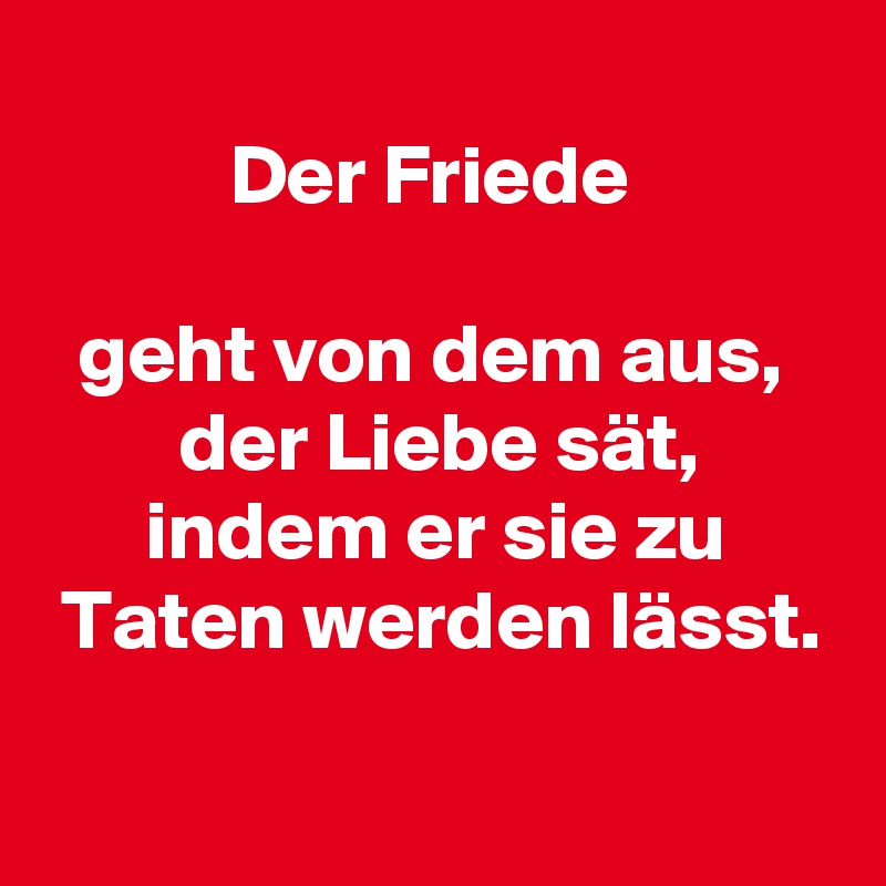 
           Der Friede

  geht von dem aus,
        der Liebe sät,
      indem er sie zu
 Taten werden lässt.
