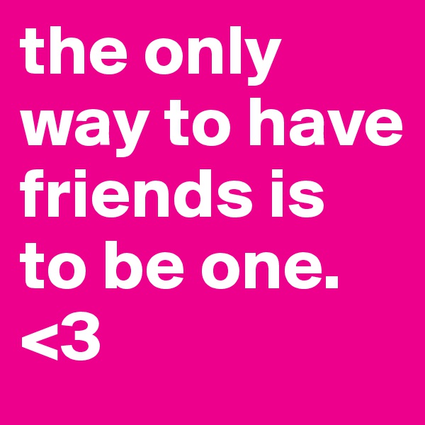 the only way to have friends is to be one. <3