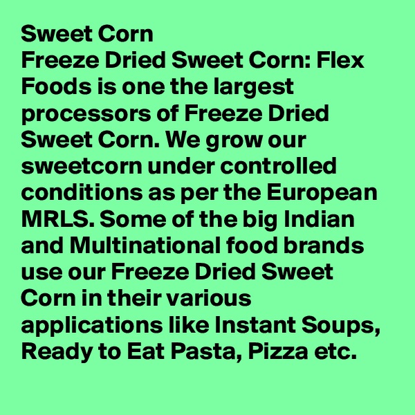 Sweet Corn
Freeze Dried Sweet Corn: Flex Foods is one the largest processors of Freeze Dried Sweet Corn. We grow our sweetcorn under controlled conditions as per the European MRLS. Some of the big Indian and Multinational food brands use our Freeze Dried Sweet Corn in their various applications like Instant Soups, Ready to Eat Pasta, Pizza etc.