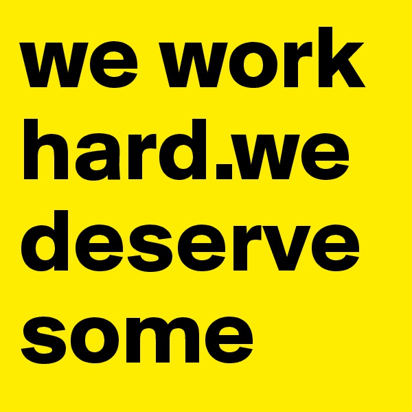 we work hard.we deserve some