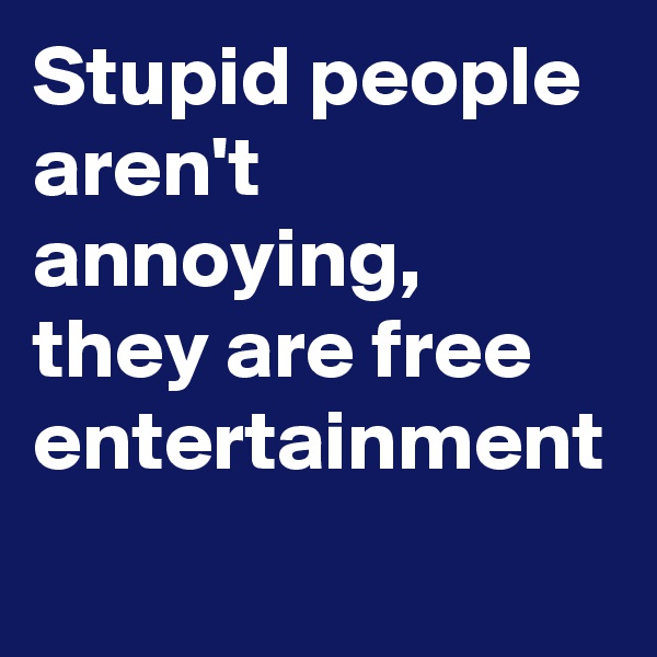 Stupid people aren't annoying, they are free entertainment