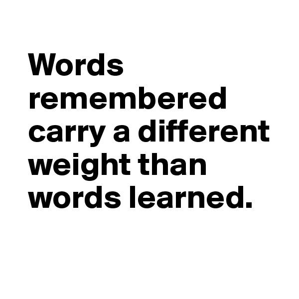 
  Words   
  remembered 
  carry a different 
  weight than 
  words learned.

