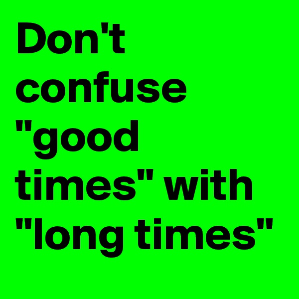Don't confuse
"good times" with "long times"