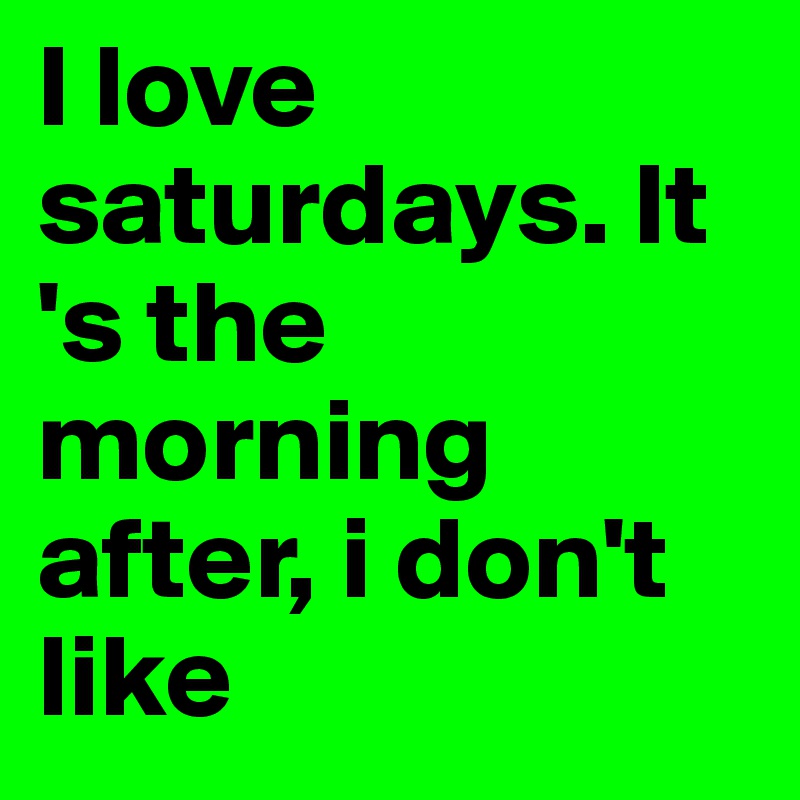 I love saturdays. It 's the morning after, i don't like
