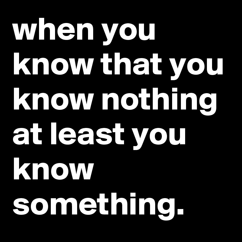 when you know that you know nothing at least you know something.