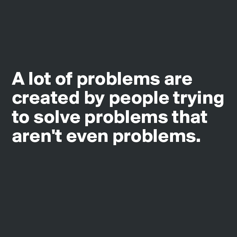 


A lot of problems are created by people trying to solve problems that aren't even problems.



