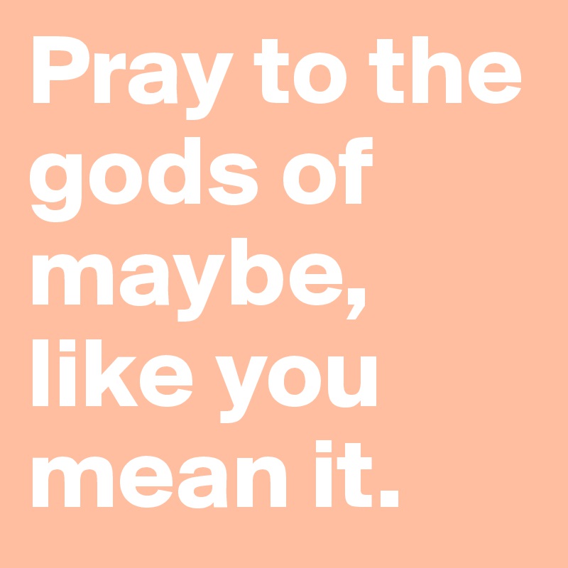 Pray to the gods of maybe, like you mean it.